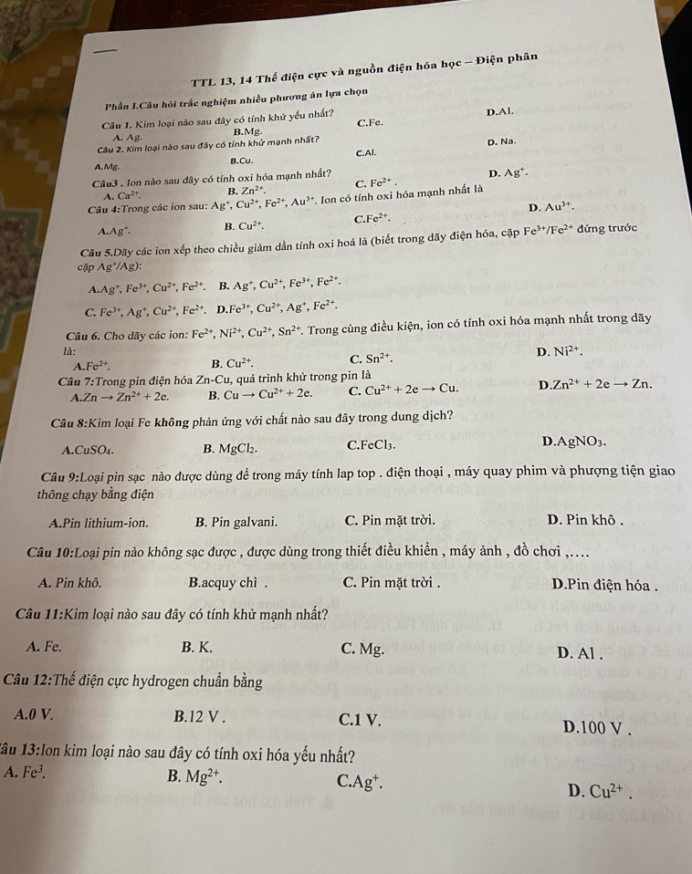 TTL 13, 14 Thế điện cực và nguồn điện hóa học - Điện phân
Phần I.Câu hỏi trắc nghiệm nhiều phương án lựa chọn
Câu 1. Kim loại nào sau đây có tính khử yếu nhất? C.Fe. D.Al.
A. Ag. B.
D. Na.
Câu 2. Kim loại nào sau đây có tính khử mạnh nhất? Mg.
A. Mg. B.Cu. C.AI.
Câu3 . Ion nào sau đây có tính oxi hóa mạnh nhất?
D. Ag^+.
A. Ca^(2+). B. Zn^(2+). C.
Câu 4:Trong các ion sau: Ag^+,Cu^(2+),Fe^(2+),Au^(3+) *. Ion có tính oxi hóa mạnh nhất là Fe^(2+).
D. Au^(3+).
A.Ag^+. B. Cu^(2+). C.Fe^(2+).
Câu 5.Dãy các ion xếp theo chiều giảm dần tính oxi hoá là (biết trong dãy điện hóa, cặp Fe^(3+)/Fe^(2+) đứng trước
cặp Ag^+/Ag):
A. Ag^+,Fe^(3+),Cu^(2+),Fe^(2+) B. Ag^+,Cu^(2+),Fe^(3+),Fe^(2+).
C. Fe^(3+),Ag^+,Cu^(2+),Fe^(2+). D. Fe^(3+),Cu^(2+),Ag^+,Fe^(2+).
Câu 6. Cho dãy các ion: Fe^(2+),Ni^(2+),Cu^(2+),Sn^(2+) *. Trong cùng điều kiện, ion có tính oxi hóa mạnh nhất trong dãy
là: D. Ni^(2+).
A. Fe^(2+). B. Cu^(2+).
C. Sn^(2+).
Câu 7:Trong pin điện hóa Zn-Cu , quá trình khử trong pin là
A Znto Zn^(2+)+2e. B. Cuto Cu^(2+)+2e. C. Cu^(2+)+2eto Cu. D..Zn^(2+)+2eto Zn.
Câu 8:Kim loại Fe không phản ứng với chất nào sau đây trong dung dịch?
A. CuSO_4. B. MgCl_2. C.FeCl₃. D. AgNO_3
Câu 9:Loại pin sạc nào được dùng để trong máy tính lap top . điện thoại , máy quay phim và phượng tiện giao
thông chạy bằng điện
A.Pin lithium-ion. B. Pin galvani. C. Pin mặt trời. D. Pin khô .
Câu 10:Loại pin nào không sạc được , được dùng trong thiết điều khiển , máy ảnh , đồ chơi ,....
A. Pin khô. B.acquy chì . C. Pin mặt trời . D.Pin điện hóa.
Câu 11:Kim loại nào sau đây có tính khử mạnh nhất?
A. Fe. B. K. C. Mg. D. Al .
Câu 12:Thế điện cực hydrogen chuẩn bằng
A.0 V. B.12 V . C.1 V. D.100 V .
1âu 13:Ion kim loại nào sau đây có tính oxi hóa yếu nhất?
A. Fe^3. B. Mg^(2+). C.Ag⁺. D. Cu^(2+).