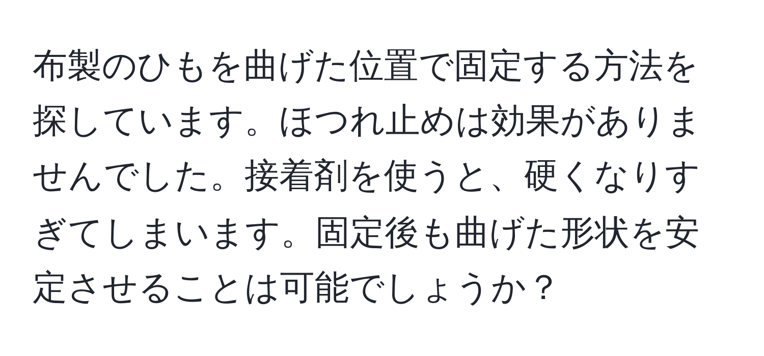 布製のひもを曲げた位置で固定する方法を探しています。ほつれ止めは効果がありませんでした。接着剤を使うと、硬くなりすぎてしまいます。固定後も曲げた形状を安定させることは可能でしょうか？