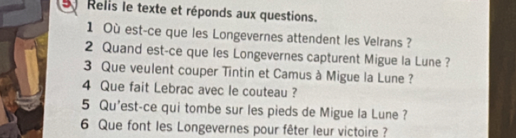 Relis le texte et réponds aux questions. 
1 Où est-ce que les Longevernes attendent les Velrans ? 
2 Quand est-ce que les Longevernes capturent Migue la Lune ? 
3 Que veulent couper Tintin et Camus à Migue la Lune ? 
4 Que fait Lebrac avec le couteau ? 
5 Qu'est-ce qui tombe sur les pieds de Migue la Lune ? 
6 Que font les Longevernes pour fêter leur victoire ?