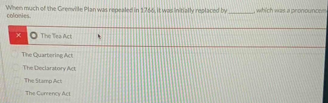 When much of the Grenville Plan was repealed in 1766, it was initially replaced by _, which was a pronouncem
colonies.
The Tea Act
The Quartering Act
The Declaratory Act
The Stamp Act
The Currency Act