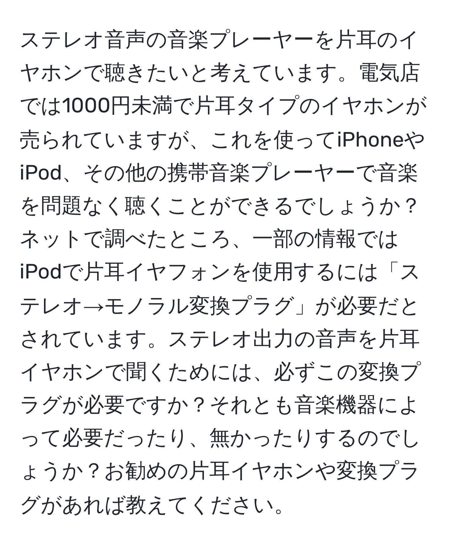 ステレオ音声の音楽プレーヤーを片耳のイヤホンで聴きたいと考えています。電気店では1000円未満で片耳タイプのイヤホンが売られていますが、これを使ってiPhoneやiPod、その他の携帯音楽プレーヤーで音楽を問題なく聴くことができるでしょうか？ネットで調べたところ、一部の情報ではiPodで片耳イヤフォンを使用するには「ステレオ→モノラル変換プラグ」が必要だとされています。ステレオ出力の音声を片耳イヤホンで聞くためには、必ずこの変換プラグが必要ですか？それとも音楽機器によって必要だったり、無かったりするのでしょうか？お勧めの片耳イヤホンや変換プラグがあれば教えてください。