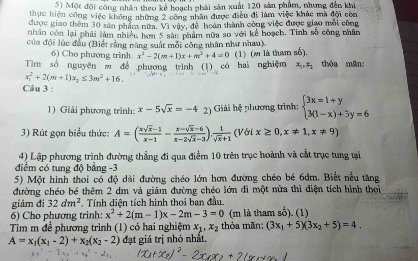 Một đội công nhân theo kế hoạch phải sản xuất 120 sản phẩm, nhưng đến khi
thực hiện công việc không những 2 công nhân được điều đi làm việc khác mà đội còn
được giao thêm 30 sản phẩm nữa. Vì vây, để hoàn thành công việc được giao mỗi công
nhân còn lại phải làm nhiều hơn 5 sản phâm nữa so với kế hoạch. Tính số công nhân
của đội lúc đầu (Biết rằng năng suất mỗi công nhân như nhau).
6) Cho phương trình: x^2-2(m+1)x+m^2+4=0 (1) (m là tham số).
Tìm số nguyên m đề phương trình (1) có hai nghiệm x_1,x_2 thỏa mãn:
x_1^(2+2(m+1)x_2)≤ 3m^2+16.
Câu 3 :
1) Giải phương trình: x-5sqrt(x)=-4 2) Giải hệ phương trình: beginarrayl 3x=1+y 3(1-x)+3y=6endarray.
3) Rút gọn biểu thức: A=( (xsqrt(x)-1)/x-1 - (x-sqrt(x)-6)/x-2sqrt(x)-3 ). 1/sqrt(x)+1  (Với x≥ 0,x!= 1,x!= 9)
4) Lập phương trình đường thẳng đi qua điểm 10 trên trục hoành và cắt trục tung tại
điểm có tung độ bằng -3
5) Một hình thoi có độ dài đường chéo lớn hơn đường chéo bé 6dm. Biết nếu tăng
đường chéo bé thêm 2 dm và giản đường chéo lớn đi một nửa thì diện tích hình thoi
giảm đi 32dm^2. Tính diện tích hình thoi ban đầu.
6) Cho phương trình: x^2+2(m-1)x-2m-3=0 (m là tham số). (1)
Tìm m để phương trình (1) có hai nghiệm x_1,x_2 thỏa mãn: (3x_1+5)(3x_2+5)=4.
A=x_1(x_1-2)+x_2(x_2-2) đạt giá trị nhỏ nhất.