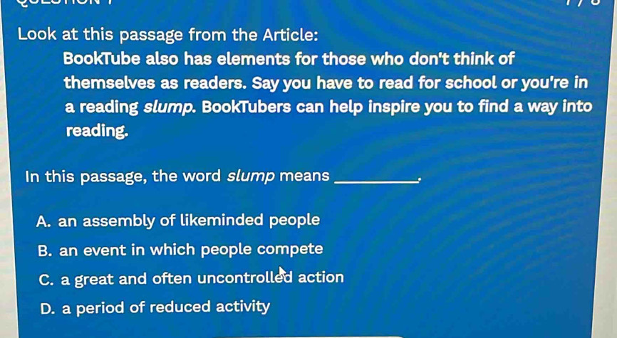 Look at this passage from the Article:
BookTube also has elements for those who don't think of
themselves as readers. Say you have to read for school or you're in
a reading slump. BookTubers can help inspire you to find a way into
reading.
In this passage, the word slump means_
A. an assembly of likeminded people
B. an event in which people compete
C. a great and often uncontrolled action
D. a period of reduced activity