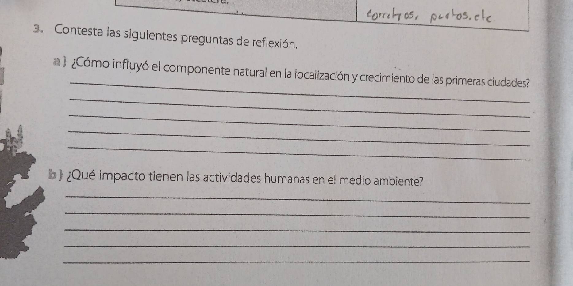 Contesta las siguientes preguntas de reflexión. 
_ 
 ¿Cómo influyó el componente natural en la localización y crecimiento de las primeras ciudades? 
_ 
_ 
_ 
_ 
b ) ¿Qué impacto tienen las actividades humanas en el medio ambiente? 
_ 
_ 
_ 
_ 
_