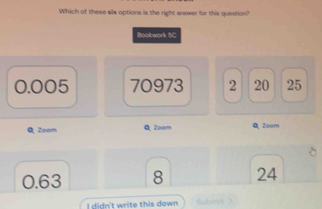 Which of these slx options is the right answer for this question?
Bookwork 5C
0.005 70973 2 20 25
Zoom Q Zoom Q Zoom
0.63 8 24
I didn't write this down Submit 》