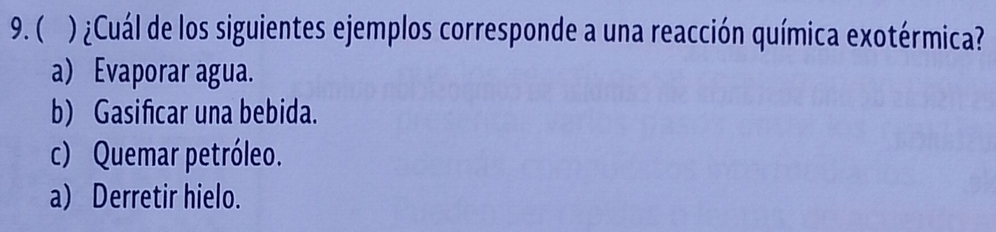 ( ) ¿Cuál de los siguientes ejemplos corresponde a una reacción química exotérmica?
a) Evaporar agua.
b) Gasificar una bebida.
c) Quemar petróleo.
a) Derretir hielo.