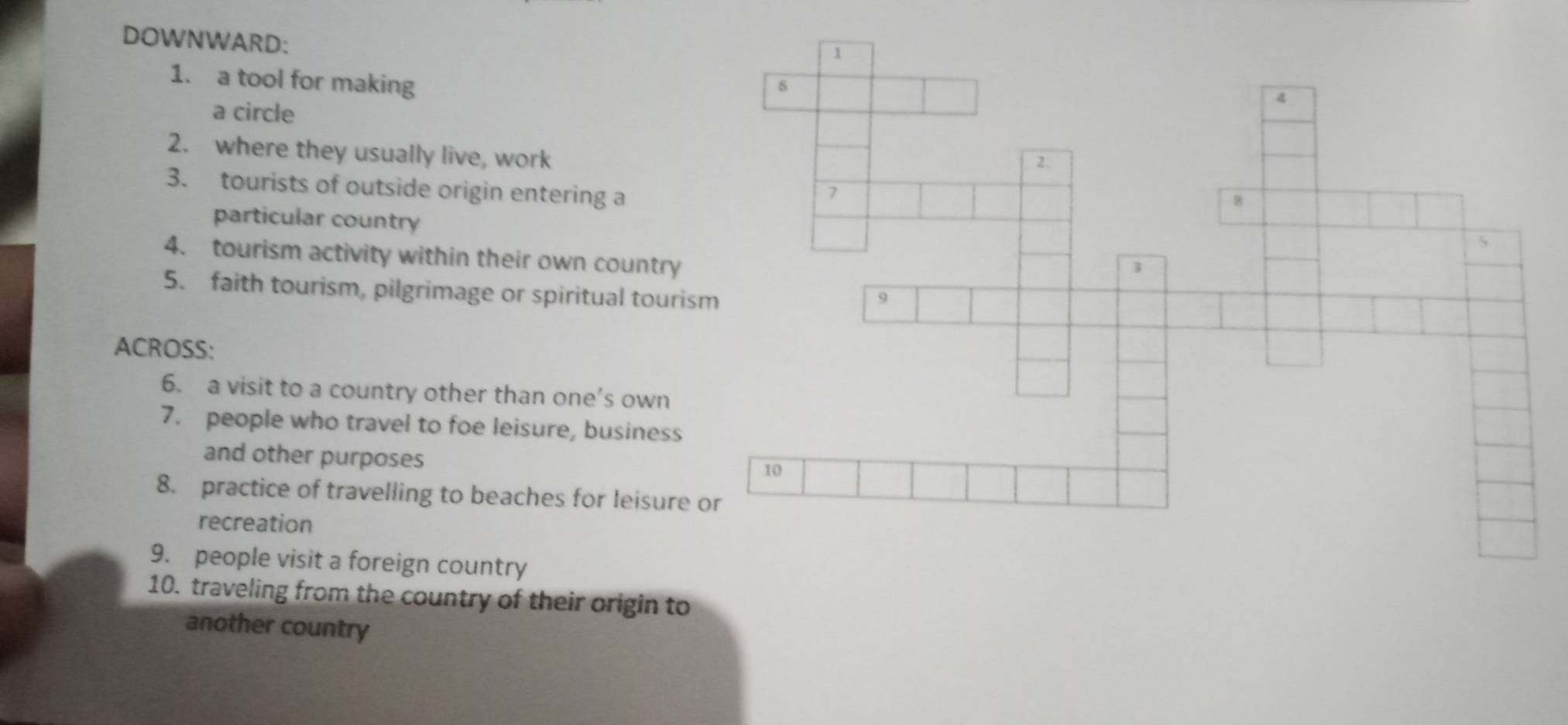 DOWNWARD: 
1. a tool for making 
a circle 
2. where they usually live, work 
3. tourists of outside origin entering a 
particular country 
4. tourism activity within their own country 
5. faith tourism, pilgrimage or spiritual touris 
ACROSS: 
6. a visit to a country other than one’s own 
7. people who travel to foe leisure, business 
and other purposes 
8. practice of travelling to beaches for leisure 
recreation 
9. people visit a foreign country 
10. traveling from the country of their origin to 
another country