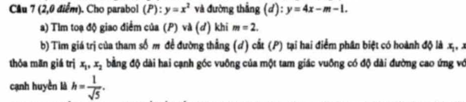 Cầu 7 (2,0 điểm). Cho parabol (P):y=x^2 và đường thẳng (d): y=4x-m-1. 
a) Tìm toạ độ giao điểm của (P) và (đ) khi m=2. 
b) Tìm giá trị của tham số m đề đường thẳng (d) cắt (P) tại hai điểm phân biệt có hoành độ là x_1
thóa mān giá trị x_1, x_2 bằng độ dài hai cạnh góc vuông của một tam giác vuông có độ dài đường cao ứng vớ 
cạnh huyền là h= 1/sqrt(5) .