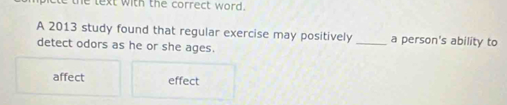 the text with the correct word.
A 2013 study found that regular exercise may positively _a person's ability to
detect odors as he or she ages.
affect effect