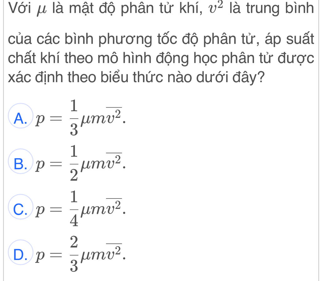 Với μ là mật độ phân tử khí, v^2 là trung bình
của các bình phương tốc độ phân tử, áp suất
chất khí theo mô hình động học phân tử được
xác định theo biểu thức nào dưới đây?
A. p= 1/3 mu moverline v^2.
B. p= 1/2 mu moverline v^2.
C. p= 1/4 mu moverline v^2.
D. p= 2/3 mu moverline v^2.