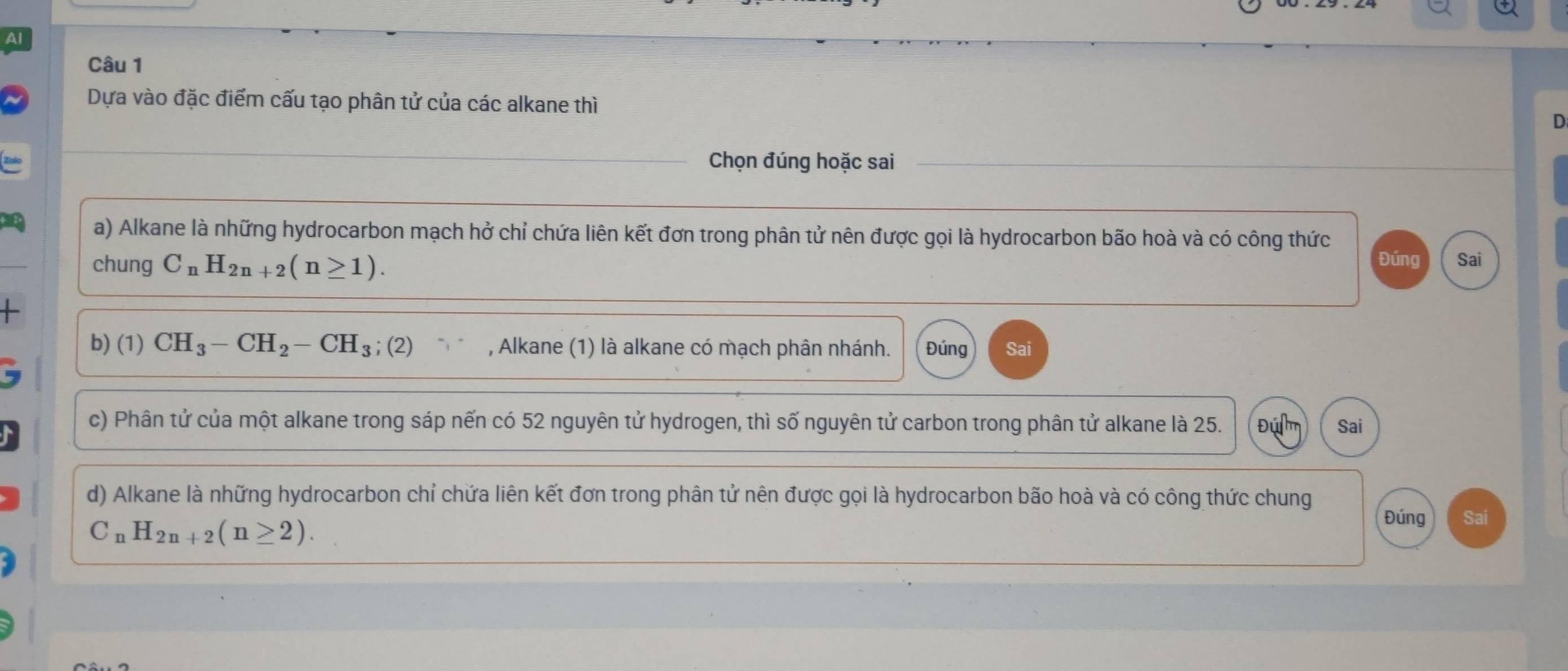 Dựa vào đặc điểm cấu tạo phân tử của các alkane thì D
Chọn đúng hoặc sai
a) Alkane là những hydrocarbon mạch hở chỉ chứa liên kết đơn trong phân tử nên được gọi là hydrocarbon bão hoà và có công thức
chung C_nH_2n+2(n≥ 1). Đúng Sai
+ 
b) (1) CH_3-CH_2-CH_3;(2) , Alkane (1) là alkane có mạch phân nhánh. Đúng Sai
c) Phân tử của một alkane trong sáp nến có 52 nguyên tử hydrogen, thì số nguyên tử carbon trong phân tử alkane là 25. Đú Sai
d) Alkane là những hydrocarbon chỉ chứa liên kết đơn trong phân tử nên được gọi là hydrocarbon bão hoà và có công thức chung
C_nH_2n+2(n≥ 2). 
Đúng Sai