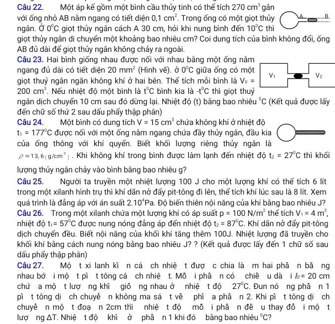 Một áp kế gồm một bình cầu thủy tinh có thể tích 270cm^3 gān
với ống nhỏ AB nằm ngang có tiết diện 0,1cm^2. Trong ống có một giọt thủy
ngân.  Ở 0°C giọt thủy ngân cách A 30 cm, hỏi khi nung bình đến 10°C thì
giọt thủy ngân di chuyển một khoảng bao nhiêu cm? Coi dung tích của bình không đối, ống
AB đủ dài để giọt thủy ngân không chảy ra ngoài.
Câu 23. Hai bình giống nhau được nối với nhau bằng một ống nằm
ngang đủ dài có tiết diện 20mm^2 (Hình vẽ). ở 0°C giữa ống có một
giọt thuỷ ngân ngăn không khí ở hai bên. Thể tích mỗi bình là V_0= V_1 V_2
200cm^3. Nếu nhiệt độ một bình là t^0C bình kia là -t^0C thì giọt thuỷ
ngân dịch chuyển 10 cm sau đó dừng lại. Nhiệt độ (t) bằng bao nhiêu°C (Kết quả được lấy
đến chữ số thứ 2 sau dấu phẩy thập phân)
Câu 24. Một bình có dung tích V=15cm^3 chứa không khí ở nhiệt độ
t_1=177°C được nối với một ống nằm ngang chứa đầy thủy ngân, đầu kia
của ống thông với khí quyển. Biết khối lượng riêng thủy ngân là
rho =13,6(g/cm^3). Khi không khí trong bình được làm lạnh đến nhiệt độ t_2=27°C thì khối
lượng thủy ngân chảy vào bình bằng bao nhiêu g?
Câu 25. Người ta truyền một nhiệt lượng 100 J cho một lượng khí có thể tích 6 lít
trong một xilanh hình trụ thì khí dãn nở đẩy pit-tông đi lên, thể tích khí lúc sau là 8 lít. Xem
quá trình là đẳng áp với án suất 2.10^4Pa a. Độ biến thiên nội năng của khí bằng bao nhiêu J?
Câu 26. Trong một xilanh chứa một lượng khí có áp suất p=100N/m^2 thể tích V_1=4m^3,
nhiệt độ t_1=57°C được nung nóng đẳng áp đến nhiệt độ t_2=87°C. Khí dãn nở đẩy pit-tông
dịch chuyển đều. Biết nội năng của khối khí tăng thêm 100J. Nhiệt lượng đã truyền cho
khối khí bằng cách nung nóng bằng bao nhiêu J? ? (Kết quả được lấy đến 1 chữ số sau
dấu phẩy thập phân)
Câu 27. Mộ t xi lanh kĩ n cá ch nhiệ t đượ c chia là m hai phẫ n bă ng
nhau bớ i mộ t pî t tông cá ch nhiệ t. Mõ i phā n có chiề u dà i l_0=20cm
chứ a mộ t lượ ng khì giỏ ng nhau ở nhiệ t độ 27°C. Đun nó ng phà n 1
pì t tông dị ch chuyê n không ma sá t về phì a phầ n 2. Khi pì t tông dị ch
chuyê n mộ t đoạ n 2cm thi nhiệ t độ mô i phầ n đề u thay đỏ i mộ t
lượng △ T T. Nhiệ t độ khi ở phả n 1 khi đó bằng bao nhiêu°C 7