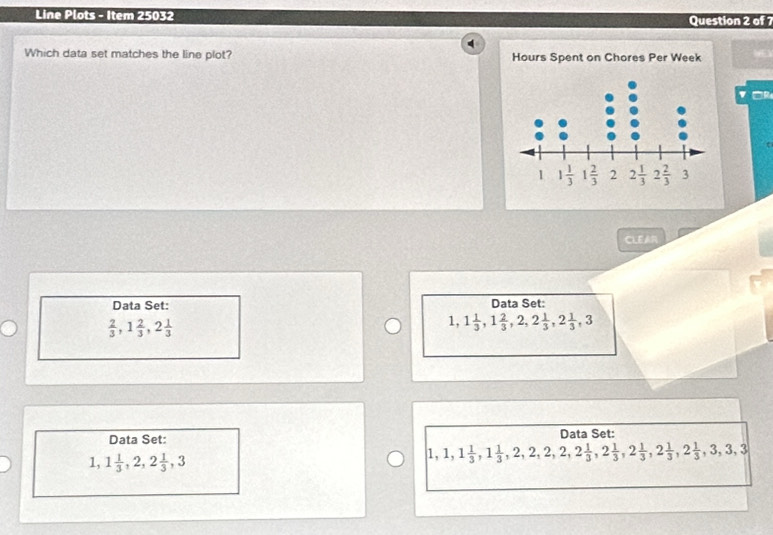 Line Plots - Item 25032 Question 2 of
Which data set matches the line plot? Hours Spent on Chores Per Week
CLEAR
Data Set: Data Set:
 2/3 ,1 2/3 ,2 1/3 
1,1 1/3 ,1 2/3 ,2,2 1/3 ,2 1/3 ,3
Data Set: Data Set:
1,1 1/3 ,2,2 1/3 ,3
1,1,1 1/3 ,1 1/3 ,2,2,2,2,2 1/3 ,2 1/3 ,2 1/3 ,2 1/3 ,3,3,3,3