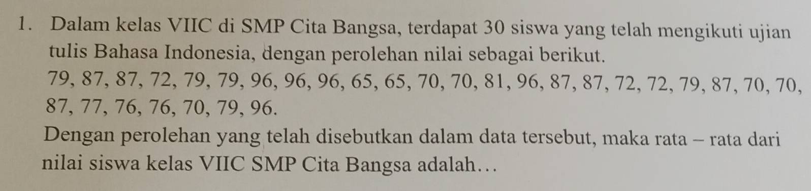 Dalam kelas VIIC di SMP Cita Bangsa, terdapat 30 siswa yang telah mengikuti ujian 
tulis Bahasa Indonesia, dengan perolehan nilai sebagai berikut.
79, 87, 87, 72, 79, 79, 96, 96, 96, 65, 65, 70, 70, 81, 96, 87, 87, 72, 72, 79, 87, 70, 70,
87, 77, 76, 76, 70, 79, 96. 
Dengan perolehan yang telah disebutkan dalam data tersebut, maka rata - rata dari 
nilai siswa kelas VIIC SMP Cita Bangsa adalah…