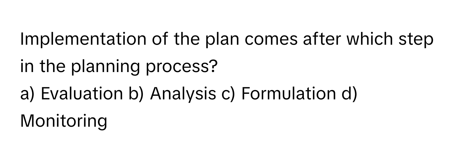 Implementation of the plan comes after which step in the planning process?

a) Evaluation b) Analysis c) Formulation d) Monitoring