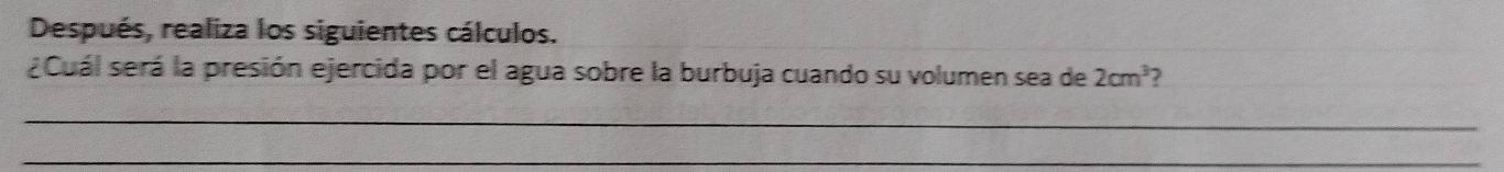 Después, realiza los siguientes cálculos. 
¿Cuál será la presión ejercida por el agua sobre la burbuja cuando su volumen sea de 2cm^3
_ 
_