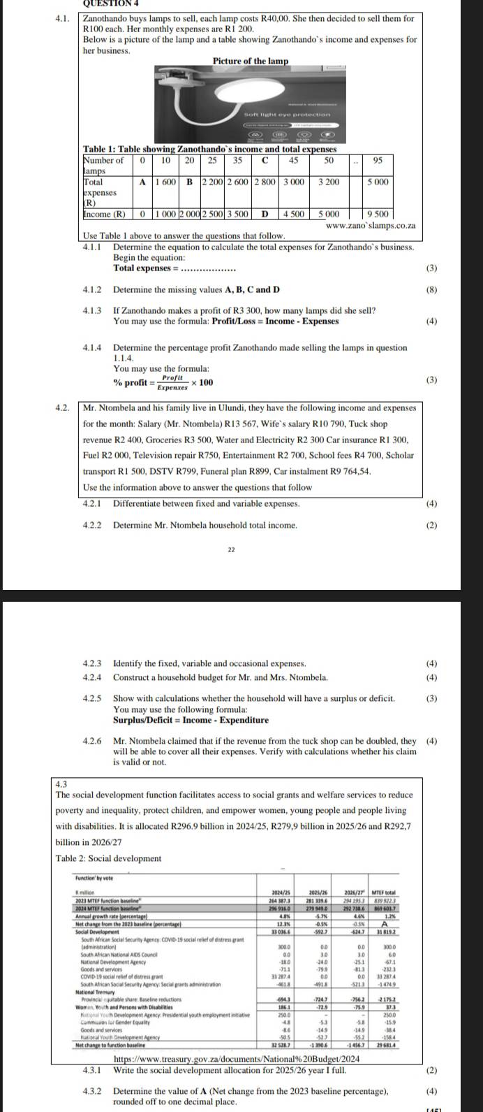 Zanothando buys lamps to sell, each lamp costs R40,00. She then decided to sell them for
R100 each. Her monthly expenses are R1 200
Below is a picture of the lamp and a table showing Zanothando`s income and expenses for
her business.
Picture of the lamp
Table 1: Table showing Zanothando`s income and total expenses
Number of 10 20 25 35 C 45 50 95
lamps
Total A B 2 200 3 200 5 000
expenses
Income (R) 1 000 2 000 2 500 3 500 D 4 500 5 000 9 500
www.zano`slamps.co.za
Use Table 1 above to answer the questions that follow
4.1.1 Determine the equation to calculate the total expenses for Zanothando`s business.
Begin the equation:
Total expenses = _(3)
4.1.2 Determine the missing values A, B, C and D
(8)
4.1.3 If Zanothando makes a profit of R3 300, how many lamps did she sell?
You may use the formula: Profit/Loss = Income - Expenses (4)
4.1.4 Determine the percentage profit Zanothando made selling the lamps in question
1.1.4.
You may use the formula:
% pr ofit= Profit/Expenxes * 100 (3)
4.2. Mr. Ntombela and his family live in Ulundi, they have the following income and expenses
for the month: Salary (Mr. Ntombela) R13 567, Wife`s salary R10 790, Tuck shop
revenue R2 400, Groceries R3 500, Water and Electricity R2 300 Car insurance R1 300,
Fuel R2 000, Television repair R750, Entertainment R2 700, School fees R4 700, Scholar
transport R1 500, DSTV R799, Funeral plan R899, Car instalment R9 764,54.
Use the information above to answer the questions that follow
4.2.1 Differentiate between fixed and variable expenses.
(4)
4.2.2 Determine Mr. Ntombela household total income. (2)
22
4.2.3 Identify the fixed, variable and occasional expenses.
(4)
4.2.4 Construct a household budget for Mr. and Mrs. Ntombela.
(4)
4.2.5 Show with calculations whether the household will have a surplus or deficit. (3)
You may use the following formula:
4.2.6 Mr. Ntombela claimed that if the revenue from the tuck shop can be doubled, they (4)
will be able to cover all their expenses. Verify with calculations whether his claim
is valid or not.
4.3
The social development function facilitates access to social grants and welfare services to reduce
poverty and inequality, protect children, and empower women, young people and people living
with disabilities. It is allocated R296.9 billion in 2024/25, R279,9 billion in 2025/26 and R292,7
Table 2: Social developme
4.3.1 Write the social development allocation for 2025/26 year I full. (2)
4.3.2 Determine the value of A (Net change from the 2023 baseline percentage). (4)
rounded off to one decimal place.