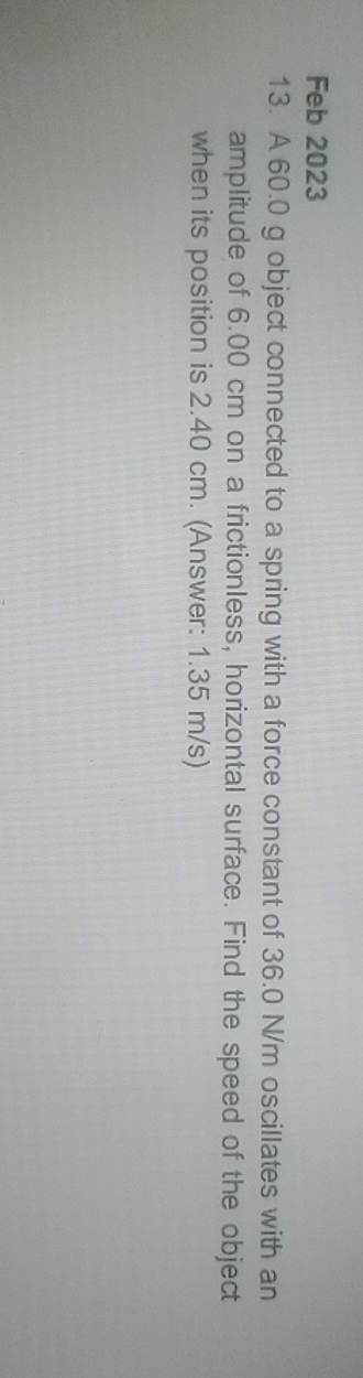 Feb 2023 
13. A 60.0 g object connected to a spring with a force constant of 36.0 N/m oscillates with an 
amplitude of 6.00 cm on a frictionless, horizontal surface. Find the speed of the object 
when its position is 2.40 cm. (Answer: 1.35 m/s)