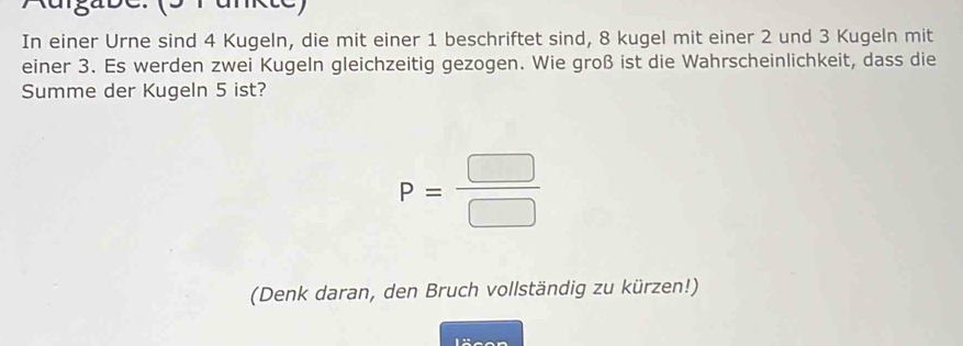 (s rankte) 
In einer Urne sind 4 Kugeln, die mit einer 1 beschriftet sind, 8 kugel mit einer 2 und 3 Kugeln mit 
einer 3. Es werden zwei Kugeln gleichzeitig gezogen. Wie groß ist die Wahrscheinlichkeit, dass die 
Summe der Kugeln 5 ist?
P= □ /□  
(Denk daran, den Bruch vollständig zu kürzen!)