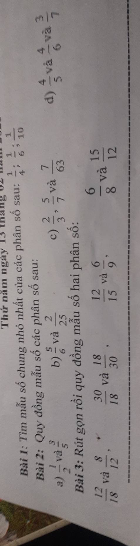 Thứ năm ngày 13 tháng 62 n 
Bài 1: Tìm mẫu số chung nhỏ nhất của các phân số sau:  1/4 ;  1/6 ;  1/10 
Bài 2: Quy đồng mẫu số các phân số sau: 
c)  2/3 ,  5/7  và  7/63   4/5  và  4/6 
d) 
a)  1/2  và  3/5  b)  5/6  và  2/25  và  3/7 
Bài 3: Rút gọn rồi quy đồng mẫu số hai phân số:
 6/8  và
 12/18  và  8/12   30/18  và  18/30 ,  12/15  và  6/9 ,  15/12 