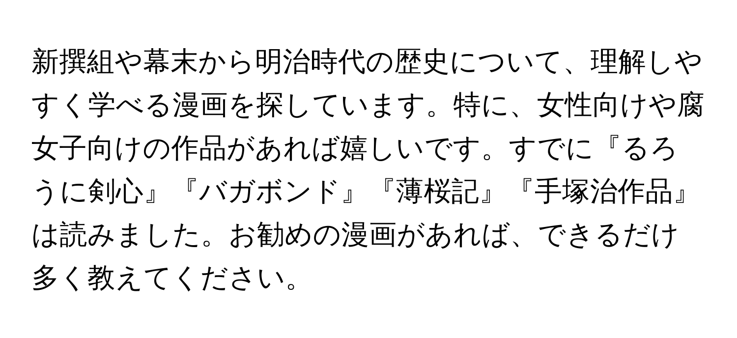 新撰組や幕末から明治時代の歴史について、理解しやすく学べる漫画を探しています。特に、女性向けや腐女子向けの作品があれば嬉しいです。すでに『るろうに剣心』『バガボンド』『薄桜記』『手塚治作品』は読みました。お勧めの漫画があれば、できるだけ多く教えてください。