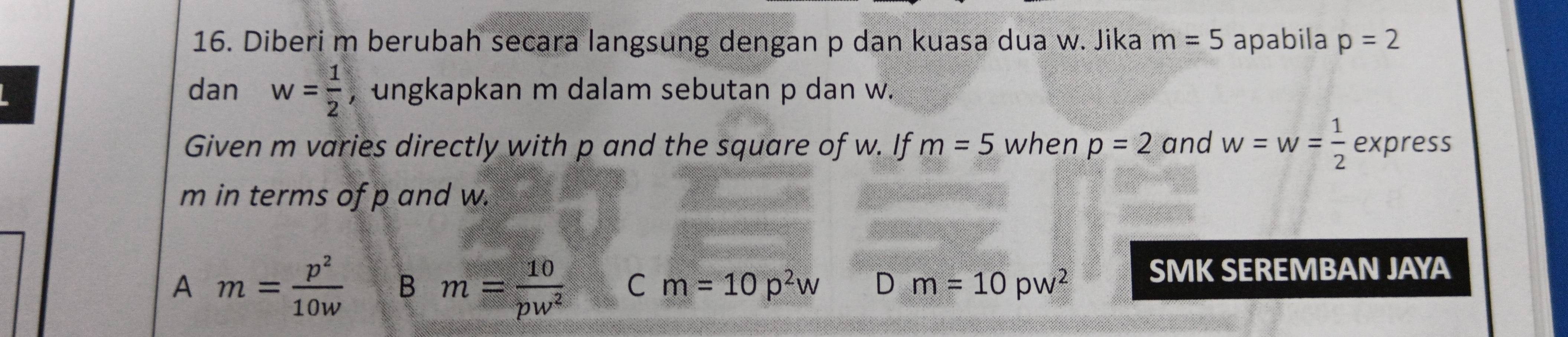 Diberi m berubah secara langsung dengan p dan kuasa dua w. Jika m=5 apabila p=2
dan w= 1/2  , ungkapkan m dalam sebutan p dan w.
Given m varies directly with p and the square of w. If m=5 when p=2 and w=w= 1/2  express
m in terms of p and w.
A m= p^2/10w  B m= 10/pw^2  C m=10p^2w D m=10pw^2 SMK SEREMBAN JAYA