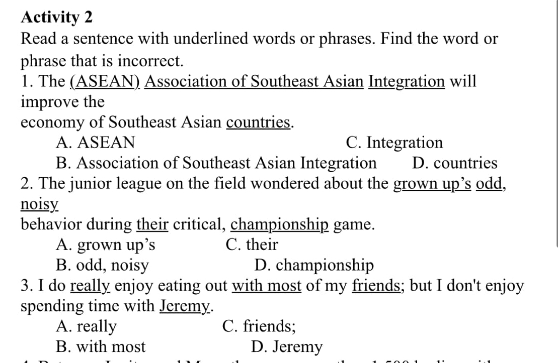 Activity 2
Read a sentence with underlined words or phrases. Find the word or
phrase that is incorrect.
1. The (ASEAN) Association of Southeast Asian Integration will
improve the
economy of Southeast Asian countries.
A. ASEAN C. Integration
B. Association of Southeast Asian Integration D. countries
2. The junior league on the field wondered about the grown up’s odd,
noisy
behavior during their critical, championship game.
A. grown up’s C. their
B. odd, noisy D. championship
3. I do really enjoy eating out with most of my friends; but I don't enjoy
spending time with Jeremy.
A. really C. friends;
B. with most D. Jeremy