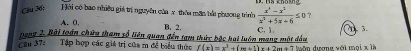 Ba khoang.
Câu 36: Hỏi có bao nhiêu giá trị nguyên của x thỏa mãn bất phương trình  (x^4-x^2)/x^2+5x+6 ≤ 0 ?
A. 0. B. 2.
C. 1.
Dang 2. Bài toán chứa tham số liên quan đến tam thức bậc hai luôn mang một dấu D. 3.
Câu 37: Tập hợp các giá trị của m đề biểu thức f(x)=x^2+(m+1)x+2m+7 luôn dương với mọi x là