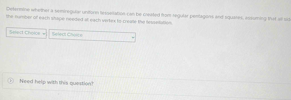 Determine whether a semiregular uniform tessellation can be created from regular pentagons and squares, assuming that all sid 
the number of each shape needed at each vertex to create the tessellation. 
Select Choice Select Choice 
Need help with this question?