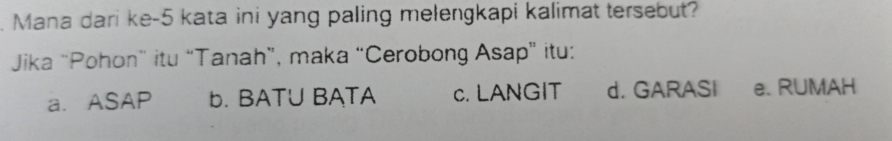 Mana dari ke- 5 kata ini yang paling melengkapi kalimat tersebut?
Jika "Pohon” itu “Tanah”, maka “Cerobong Asap” itu:
a. ASAP b. BATU BATA c. LANGIT d. GARASI e. RUMAH