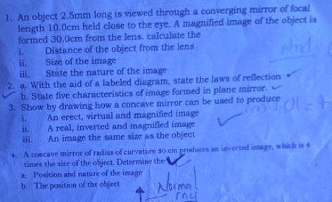 An object 2.5mm long is viewed through a converging mirror of focal 
length 10.0cm held close to the eye. A magnified image of the object is 
formed 30.0cm from the lens. calculate the 
i. Distance of the object from the lens 
ii. Size of the image 
iii. State the nature of the image 
2. a. With the aid of a labeled diagram, state the laws of reflection 
b. State five characteristics of image formed in plane mirror. 
3. Show by drawing how a concave mirror can be used to produce 
i. An erect, virtual and magnified image 
ii. A real, inverted and magnified image 
iii. An image the same size as the object 
4. A concave mirror of radius of curvature 30 cm produces an inverted image, which is 4
times the size of the object. Determine the: 
a. Position and nature of the image 
b. The position of the object