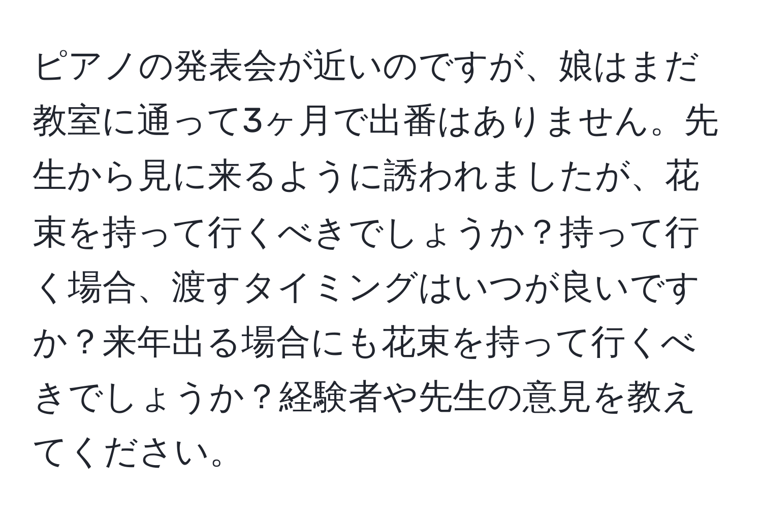 ピアノの発表会が近いのですが、娘はまだ教室に通って3ヶ月で出番はありません。先生から見に来るように誘われましたが、花束を持って行くべきでしょうか？持って行く場合、渡すタイミングはいつが良いですか？来年出る場合にも花束を持って行くべきでしょうか？経験者や先生の意見を教えてください。