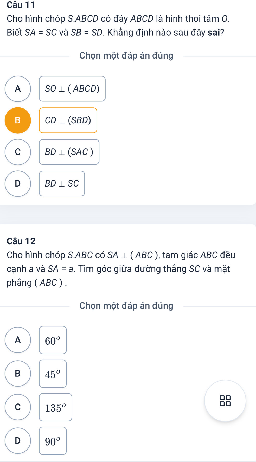 Cho hình chóp S. ABCD có đáy ABCD là hình thoi tâm O.
Biết SA=SC và SB=SD. Khẳng định nào sau đây sai?
Chọn một đáp án đúng
A SO⊥ (ABCD)
B CD⊥ (SBD)
C BD⊥ (SAC)
D BD⊥ SC
Câu 12
Cho hình chóp S. ABC có SA⊥ (ABC) , tam giác ABC đều
cạnh a và SA=a. Tìm góc giữa đường thẳng SC và mặt
phẳng ( ABC ) .
Chọn một đáp án đúng
A 60°
B 45°
C 135°
D 90°