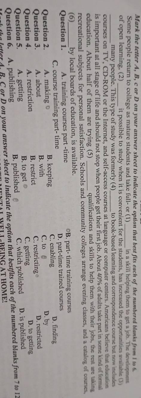 Mark the tetter A, B, c or D on your answer sheet to indicate the option that best fits each of the numbered blanks from 1 to 6.
Some people return to college as mature students and take full- or (1) _in a skill helping them to get a job. The development
of open learning, (2) _it possible to study when it is convenient for the students, has increased the opportunities available (3)
_many people. This type of study was formerly (4)_ to book-based learning and correspondence course but now includes 
courses on TV, CD-ROM or the Internet, and self-access courses at language or computer centers. Americans believe that education
is important at all stage of life and should not stop when people get their first job. About 40% of adults take part in some kind of formal
education. About half of them are trying (5) _qualifications and skills to help them with their jobs, the rest are taking
recreational subjects for personal satisfaction. Schools and community colleges arrange evening classes, and a catalog of courses,
(6) by local boards of education, is available.
Question 1. A. training courses part -time B. part- time training courses
C. course training part- time D. part-time trained courses
C. enabling D. finding
Question 2. A. making B. keeping D. by
B. with C. to
Question 3. A. about
Question 4. A. restriction B. restrict C. restricting D. restricted
B. to get C. getting D. to getting
Question 5. A. getting
Question 6. A. publishing B. published C. which published D. is published
letter A. B. C or D on your answer sheet to indicate the option that bestfits each of the numbered blanks from 7 to 12
WELL-BEING AT HOME!