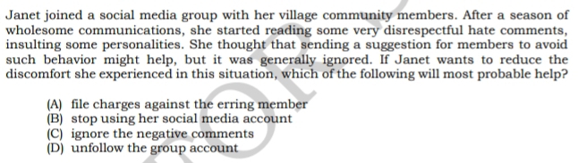 Janet joined a social media group with her village community members. After a season of
wholesome communications, she started reading some very disrespectful hate comments,
insulting some personalities. She thought that sending a suggestion for members to avoid
such behavior might help, but it was generally ignored. If Janet wants to reduce the
discomfort she experienced in this situation, which of the following will most probable help?
(A) file charges against the erring member
(B) stop using her social media account
(C) ignore the negative comments
(D) unfollow the group account