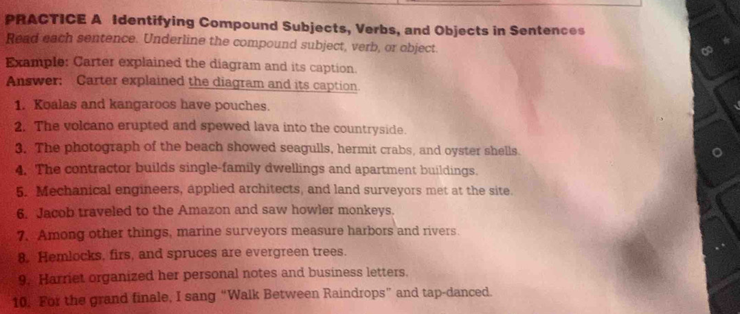 PRACTICE A Identifying Compound Subjects, Verbs, and Objects in Sentences 
Read each sentence. Underline the compound subject, verb, or object 
Example: Carter explained the diagram and its caption. 
Answer; Carter explained the diagram and its caption. 
1. Koalas and kangaroos have pouches. 
2. The volcano erupted and spewed lava into the countryside. 
3. The photograph of the beach showed seagulls, hermit crabs, and oyster shells. 
4. The contractor builds single-family dwellings and apartment buildings. 
5. Mechanical engineers, applied architects, and land surveyors met at the site. 
6. Jacob traveled to the Amazon and saw howler monkeys. 
7. Among other things, marine surveyors measure harbors and rivers. 
8. Hemlocks, firs, and spruces are evergreen trees. 
9. Harriet organized her personal notes and business letters. 
10. For the grand finale, I sang “Walk Between Raindrops” and tap-danced.