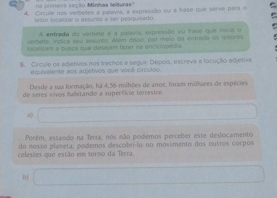 na primeira seção Minhas leituras? 
4. Circule nos verbetes a palavra, a expressão ou a frase que serve para o 
leitor localizar o assunto a ser pesquisado. 
A entrada do verbete é a palavra, expressão ou frase que inicia o 
verbete, indica seu assunto. Além disso, por meio da entrada os leitores 
localizam a busca que desejam fazer na enciclopédia. 
5. Circule os adjetivos nos trechos a seguir. Depois, escreva a locução adjetiva 
equivalente aos adjetivos que você circulou. 
Desde a sua formação, há 4, 56 milhões de anos, foram milhares de espécies 
de seres vivos habitando a superfície terrestre. 
a) □ 
□  
Porém, estando na Terra, nós não podemos perceber este deslocamento 
do nosso planeta; podemos descobri-lo no movimento dos outros corpos 
celestes que estão em torno da Terra. 
b) x_1+x_2+·s +x_n=1