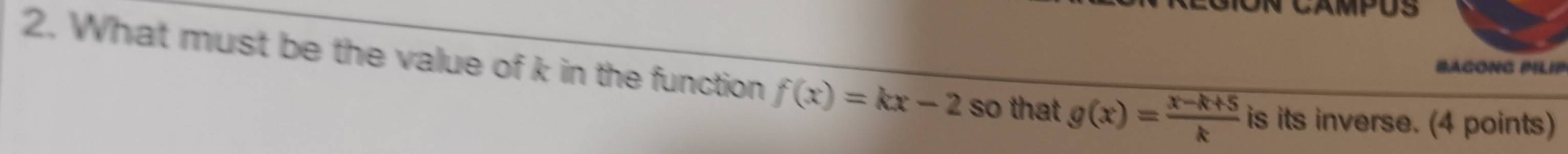 CAMPUS
BAGONG PILIP
2. What must be the value of k in the function f(x)=kx-2 so that g(x)= (x-k+5)/k  is its inverse. (4 points)