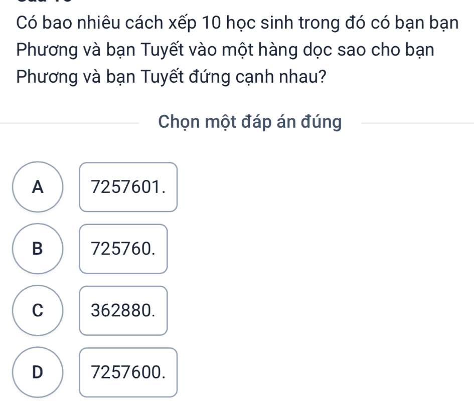 Có bao nhiêu cách xếp 10 học sinh trong đó có bạn bạn
Phương và bạn Tuyết vào một hàng dọc sao cho bạn
Phương và bạn Tuyết đứng cạnh nhau?
Chọn một đáp án đúng
A 7257601.
B 725760.
C 362880.
D 7257600.