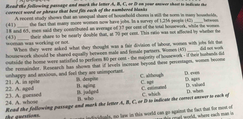 Read the following passage and mark the letter A, B, C, or D on your answer sheet to indicate the
correct word or phrase that best fits each of the numbered blanks
A recent study shows that an unequal share of household chores is still the norm in many households,
(41) _the fact that many more women now have jobs. In a survey of 1,256 people (42) _between
18 and 65, men said they contributed an average of 37 per cent of the total housework, while the women
(43) _their share to be nearly double that, at 70 per cent. This ratio was not affected by whether the
woman was working or not.
When they were asked what they thought was a fair division of labour, women with jobs felt that
housework should be shared equally between male and female partners. Women (45) _did not work
outside the home were satisfied to perform 80 per cent - the majority of housework - if their husbands did
the remainder. Research has shown that if levels increase beyond these percentages, women become
unhappy and anxious, and feel they are unimportant.
21. A. in spite B. despite C. although D. even
22. A. aged B. aging C. age D. ages
23. A. guessed B. judged C. estimated D. valued
B. who C. which D. when
24. A. whose Read the following passage and mark the letter A, B, C, or D to indicate the correct answer to each of
the questions.
individuals, no law in this world can go against the fact that for most of
thi world, where each man is