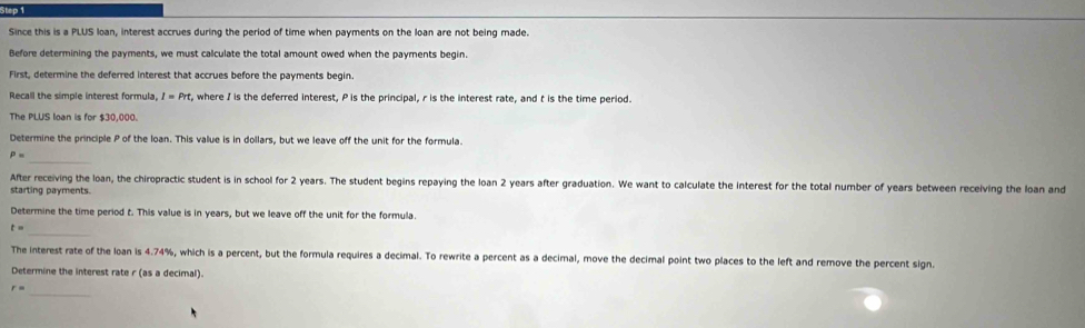 Since this is a PLUS loan, interest accrues during the period of time when payments on the loan are not being made. 
Before determining the payments, we must calculate the total amount owed when the payments begin. 
First, determine the deferred interest that accrues before the payments begin. 
Recall the simple interest formula, I=Prt, , where I is the deferred interest, P is the principal, r is the interest rate, and t is the time period. 
The PLUS loan is for $30,000. 
Determine the principle P of the loan. This value is in dollars, but we leave off the unit for the formula. 
_
P=
After receiving the loan, the chiropractic student is in school for 2 years. The student begins repaying the loan 2 years after graduation. We want to calculate the interest for the total number of years between receiving the loan and 
starting payments. 
Determine the time period t. This value is in years, but we leave off the unit for the formula. 
_
t=
The interest rate of the loan is 4.74%, which is a percent, but the formula requires a decimal. To rewrite a percent as a decimal, move the decimal point two places to the left and remove the percent sign. 
Determine the interest rate r (as a decimal). 
_
r=