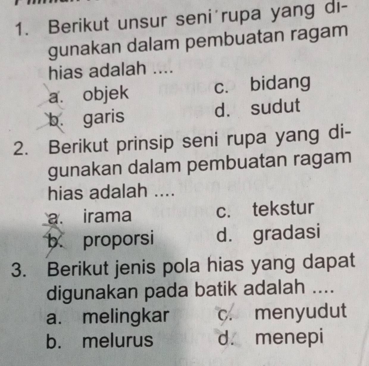 Berikut unsur seni'rupa yang di-
gunakan dalam pembuatan ragam
hias adalah ....
a. objek c. bidang
b. garis d. sudut
2. Berikut prinsip seni rupa yang di-
gunakan dalam pembuatan ragam
hias adalah ....
a. irama c. tekstur
b proporsi d. gradasi
3. Berikut jenis pola hias yang dapat
digunakan pada batik adalah ....
a. melingkar c. menyudut
b. melurus d. menepi