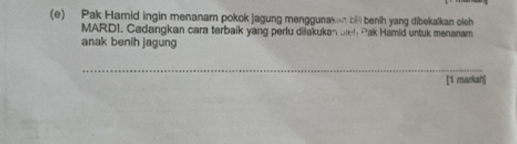 Pak Hamid ingin menanam pokok jagung menggunaken be benih yang dibekalkan oleh 
MARD1. Cadangkan cara terbaik yang perlu diakukan o h *ak Hamid untuk menanam 
anak benih jagung 
_ 
[1 markah]