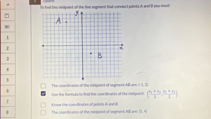 To find the midpoint of the line segment that connect points A and B you must:
1
2
3
4
5
The coordinates of the midpoint of segment AB are: (-1,2)
6
Use the formula to find the coordinates of the midpoint: (frac x_1+x_22,frac y_1+y_22)
7
Know the coordinates of points A and B
8 The coordinates of the midpoint of segment AB are: (5,4)