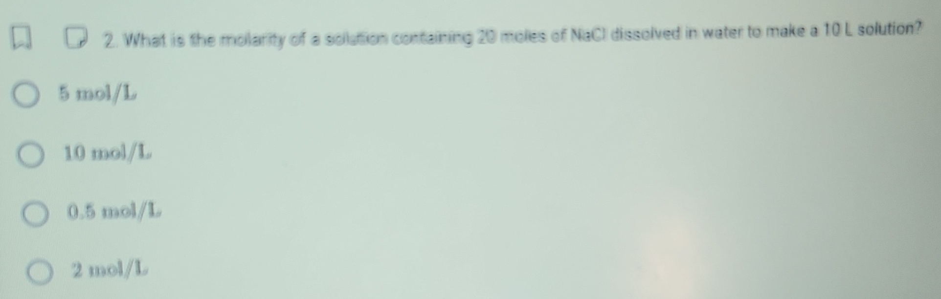 What is the molarity of a solution containing 20 moles of NaCl dissolved in water to make a 10 L solution?
5 mol/L
10 mol/L
0.5 mol/L
2 mol/L