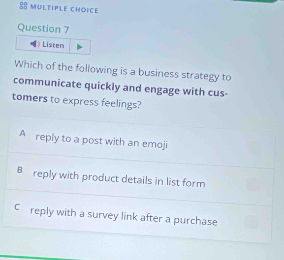 Listen
Which of the following is a business strategy to
communicate quickly and engage with cus-
tomers to express feelings?
A reply to a post with an emoji
B reply with product details in list form
Cc£reply with a survey link after a purchase