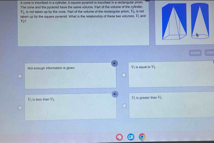 A cone is inscribed in a cylinder. A square pyramid is inscribed in a rectangular prism.
The cone and the pyramid have the same volume. Part of the volume of the cylinder,
V_1 , is not taken up by the cone. Part of the volume of the rectangular prism, V_2 , is not
taken up by the square pyramid. What is the relationship of these two volumes, V_1 and
V_2 ?
CLEAR CHEC
Not enough information is given. V_1 is equal to V_2.
V_1 is less than V_2. V_1 is greater than V_2.