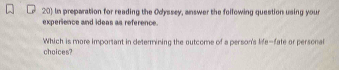 In preparation for reading the Odyssey, answer the following question using your 
experience and ideas as reference. 
Which is more important in determining the outcome of a person's life—fate or personal 
choices?