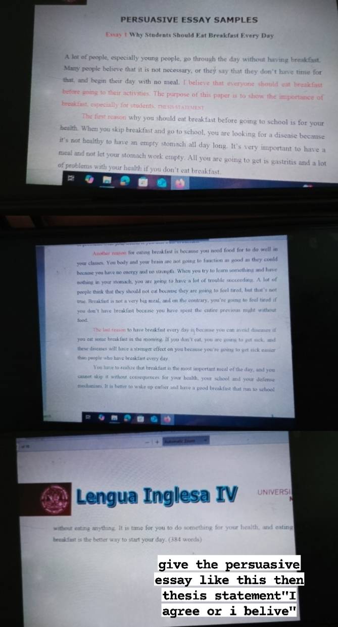 PERSUASIVE ESSAY SAMPLES
Essay t Why Students Should Eat Breakfast Every Day
A lot of people, especially young people, go through the day without having breakfast.
Many people believe that it is not necessary, or they say that they don't have time for
that, and begin their day with no meal. I believe that everyone should eat breakfast
before going to their activities. The purpose of this paper is to show the importance of
breakfast, especially for students. thEsIs sTATEMESt
The first reason why you should eat breakfast before going to school is for your
health. When you skip breakfast and go to school, you are looking for a disease because
it's not healthy to have an empty stomach all day long. It's very important to have a
meal and not let your stomach work empty. All you are going to get is gastritis and a lot
of problems with your health if you don’t eat breakfast.
Acothir resson for eating breakfast is because you need food for to do well in
your classes. You body and your brain are not going to function as good as they could
because you have no energy and no strength. When you try to learn something and have
nothing in your stomach, you are going to have a lot of trouble socceeding. A lot of
people think that they should not eat because they are going to feel tired, but that's not
tue. Breakfast is not a very big meal, and on the contrary, you're going to feel tired if
you don't have breakfast because you have spent the entire previous night without
food
The last resson to have breakfast every day is because you can avoid diseases if
you eat some breakfast in the morning. If you don't eat, you are going to get sick, and
these discases will have a stronger effect on you because you're going to get sick easier
than people who have breakfast every day
You have to realize that breakfast is the most important meal of the day, and you
cannot skip it without consequences for your health, your school and your defense
mechanism. It is better to wake up carlier and have a good breakfast that run to szhool
Lengua Inglesa IV UNIVERSI
without eating anything. It is time for you to do something for your health, and eating
beeakfast is the better way to start your day. (384 words)