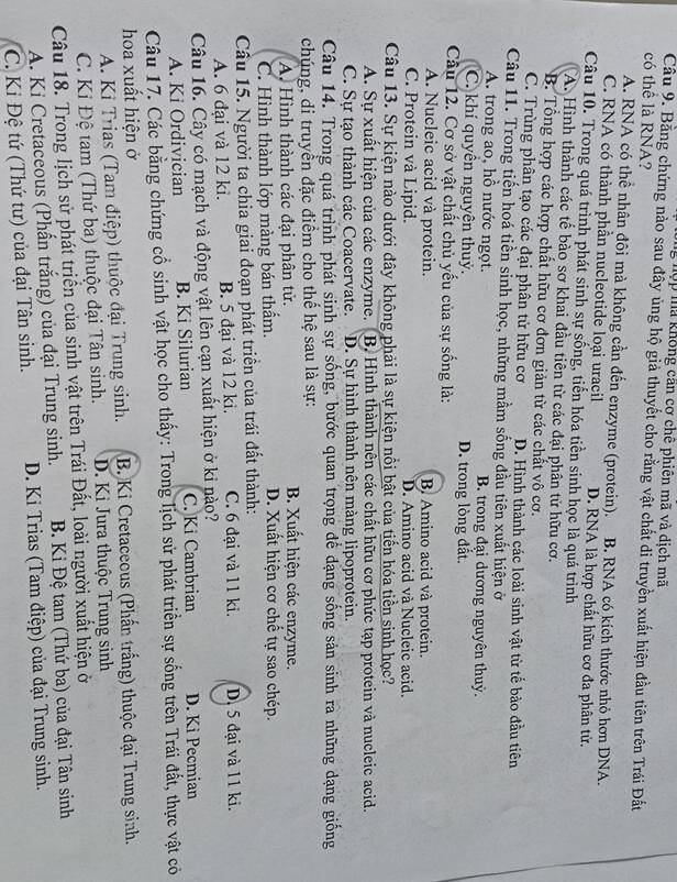 hợp mã không can cơ chê phiên mã và dịch mã
Câu 9. Bằng chứng nào sau đây ủng hộ giả thuyết cho rằng vật chất di truyền xuất hiện đầu tiên trên Trái Đất
có thể là RNA?
A. RNA có thể nhân đôi mà không cần đến enzyme (protein). B. RNA có kích thước nhỏ hơn DNA.
C. RNA có thành phần nucleotide loại uracil D. RNA là hợp chất hữu cơ đa phân tử.
Câu 10. Trong quá trình phát sinh sự sống, tiến hóa tiền sinh học là quá trình
A. Hình thành các tế bào sơ khai đầu tiên từ các đại phân tử hữu cơ.
B. Tổng hợp các hợp chất hữu cơ đơn giản từ các chất vô cơ.
C. Trùng phân tạo các đại phân tử hữu cơ D. Hình thành các loài sinh vật từ tế bào đầu tiên
Câu 11. Trong tiến hoá tiền sỉnh học, những mầm sống đầu tiên xuất hiện ở
A. trong ao, hỗ nước ngọt. B. trong đại dương nguyên thuỷ.
C. khí quyển nguyện thuỷ. D. trong lòng đất.
Cầu 12. Cơ sở vật chất chủ yếu của sự sống là:
A. Nucleic acid và protein. B. Amino acid và protein.
C. Protein và Lipid. D. Amino acid và Nucleic acid.
Câu 13. Sự kiện nào dưới đây không phải là sự kiện nổi bật của tiến hóa tiền sinh học?
A. Sự xuất hiện của các enzyme. B. Hình thành nên các chất hữu cơ phức tạp protein và nucleic acid.
C. Sự tạo thành các Coacervate. D. Sự hình thành nên màng lipoprotein.
Câu 14. Trong quá trình phát sinh sự sống, bước quan trọng để đạng sống sản sinh ra những dạng giống
chúng, di truyền đặc điểm cho thế hệ sau là sự:
A. Hình thành các đại phân tử. B. Xuất hiện các enzyme.
C. Hình thành lớp màng bán thẩm. D. Xuất hiện cơ chế tự sao chép.
Cầu 15. Người ta chia giai đoạn phát triền của trái đất thành:
A. 6 đại và 12 ki. B. 5 đại và 12 ki. C. 6 đại và 11 ki. D. 5 đại và 11 ki.
Câu 16. Cây có mạch và động vật lên cạn xuất hiện ở kỉ nào?
A. Ki Ordivician B. Ki Silurian C. Ki Cambrian D. Ki Pecmian
Câu 17. Các bằng chứng cổ sinh vật học cho thấy: Trong lịch sử phát triển sự sống trên Trái đất, thực vật có
hoa xuất hiện ở
A. Kỉ Trias (Tam điệp) thuộc đại Trung sinh.  B. Ki Cretaceous (Phần trắng) thuộc đại Trung sinh.
C. Kỉ Đệ tam (Thứ ba) thuộc đại Tân sinh. D. Kỉ Jura thuộc Trung sinh
Câu 18. Trong lịch sử phát triển của sinh vật trên Trái Đất, loài người xuất hiện ở
A. Ki Cretaceous (Phấn trắng) của đại Trung sinh.  B. Kỉ Đệ tam (Thứ ba) của đại Tân sinh
C. Ki Đệ tứ (Thứ tư) của đại Tân sinh.  D. Ki Trias (Tam điệp) của đại Trung sinh.